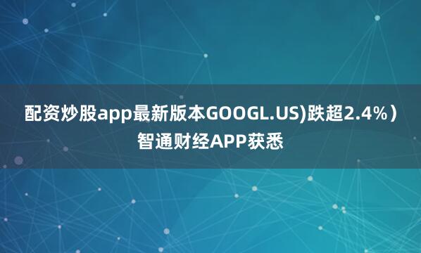 配资炒股app最新版本GOOGL.US)跌超2.4%）智通财经APP获悉
