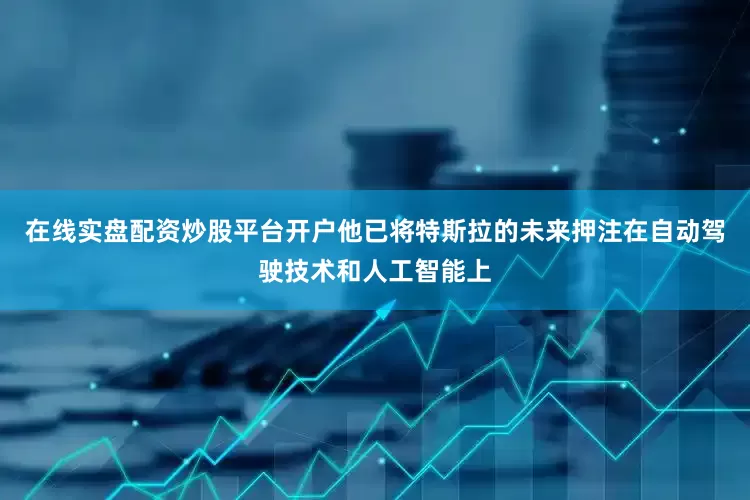 在线实盘配资炒股平台开户他已将特斯拉的未来押注在自动驾驶技术和人工智能上