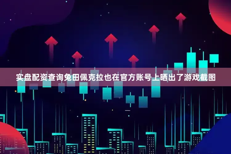 实盘配资查询兔田佩克拉也在官方账号上晒出了游戏截图