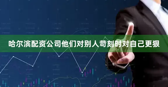 哈尔滨配资公司他们对别人苛刻时对自己更狠