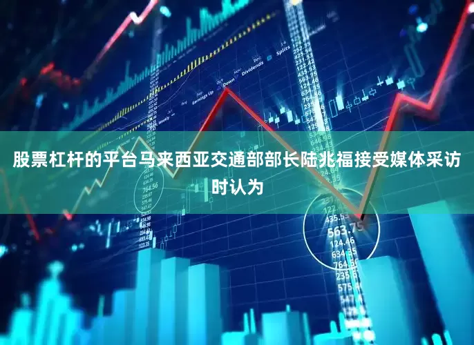 股票杠杆的平台马来西亚交通部部长陆兆福接受媒体采访时认为