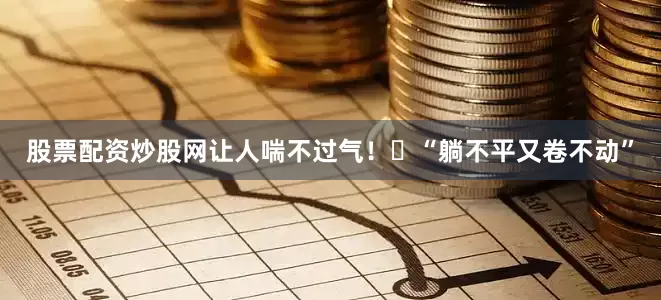 股票配资炒股网让人喘不过气！▶“躺不平又卷不动”
