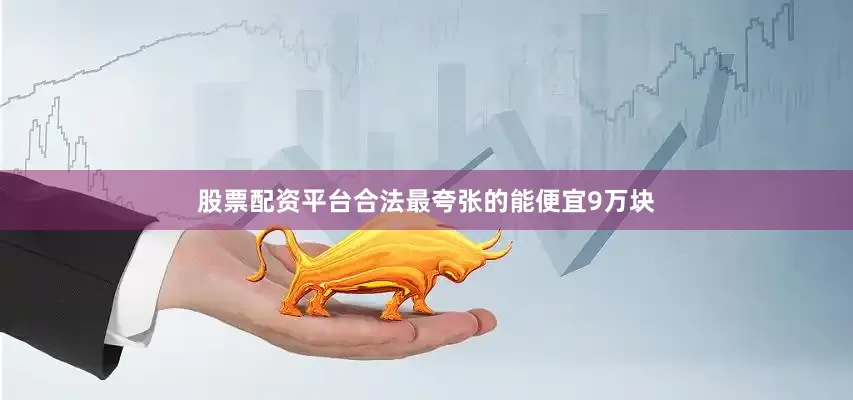 股票配资平台合法最夸张的能便宜9万块
