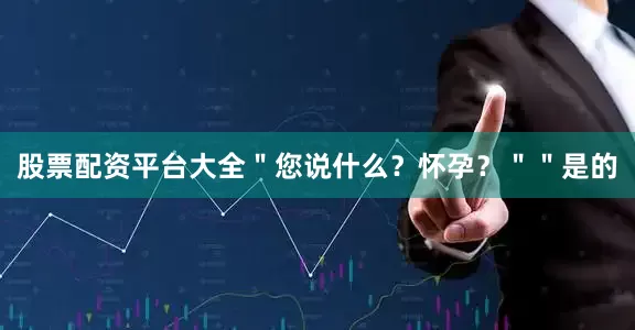 股票配资平台大全＂您说什么？怀孕？＂＂是的