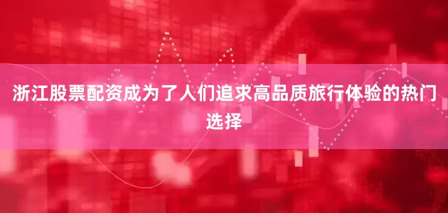 浙江股票配资成为了人们追求高品质旅行体验的热门选择