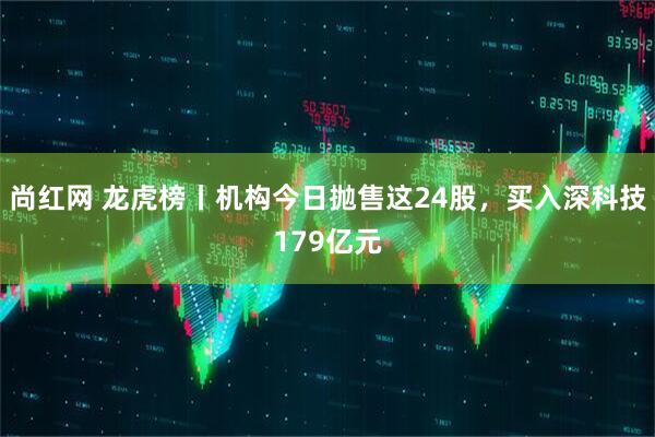 尚红网 龙虎榜丨机构今日抛售这24股，买入深科技179亿元