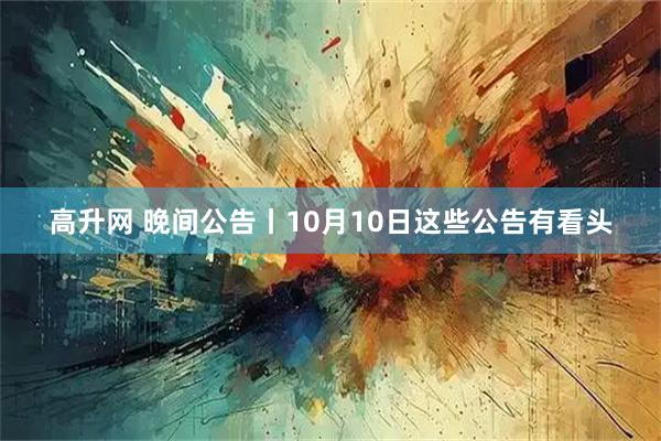 高升网 晚间公告丨10月10日这些公告有看头