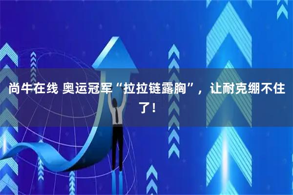 尚牛在线 奥运冠军“拉拉链露胸”，让耐克绷不住了！