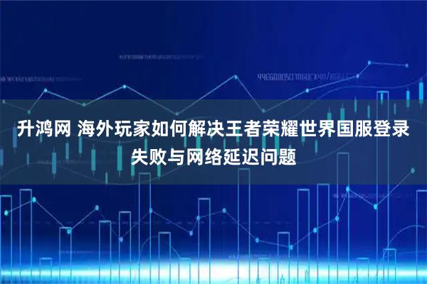 升鸿网 海外玩家如何解决王者荣耀世界国服登录失败与网络延迟问题