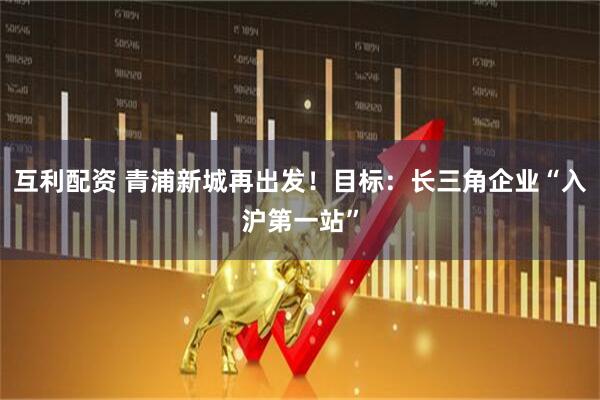 互利配资 青浦新城再出发!目标:长三角企业“入沪第一站”