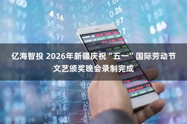 亿海智投 2026年新疆庆祝“五一”国际劳动节文艺颁奖晚会录制完成