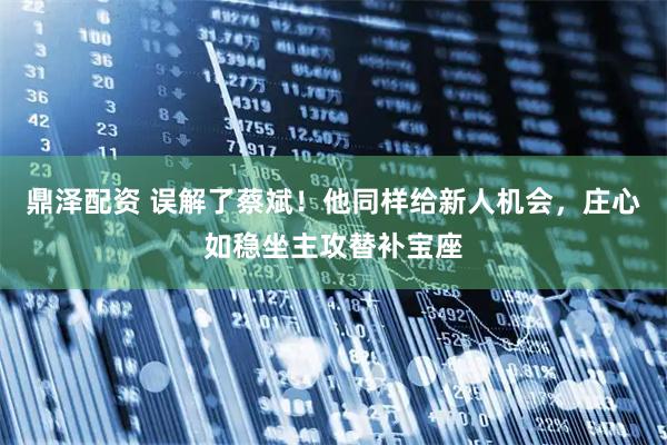 鼎泽配资 误解了蔡斌！他同样给新人机会，庄心如稳坐主攻替补宝座