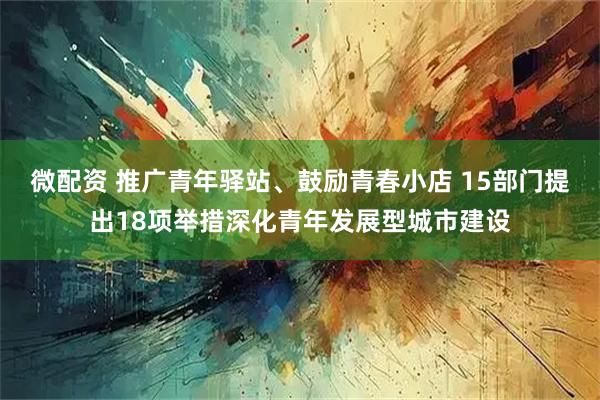 微配资 推广青年驿站、鼓励青春小店 15部门提出18项举措深化青年发展型城市建设