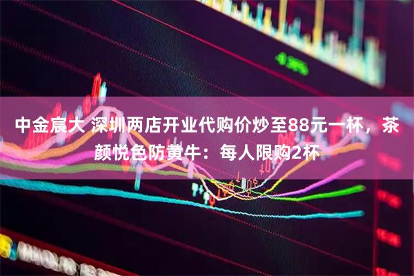 中金宸大 深圳两店开业代购价炒至88元一杯，茶颜悦色防黄牛：每人限购2杯