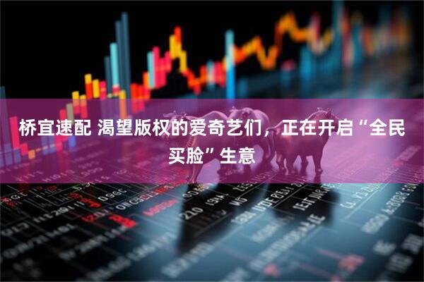桥宜速配 渴望版权的爱奇艺们，正在开启“全民买脸”生意