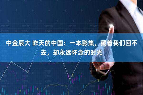 中金辰大 昨天的中国：一本影集，藏着我们回不去，却永远怀念的时光