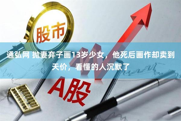 通弘网 抛妻弃子画13岁少女，他死后画作却卖到天价，看懂的人沉默了