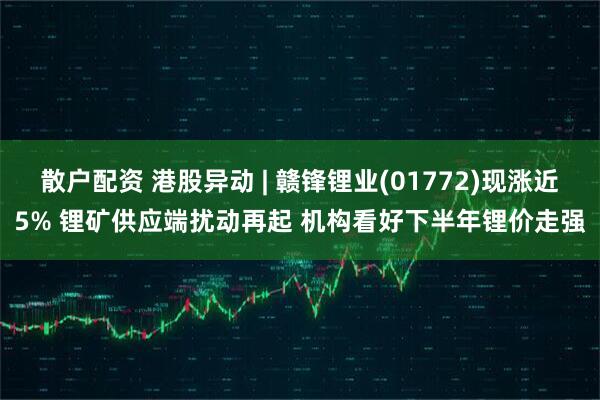散户配资 港股异动 | 赣锋锂业(01772)现涨近5% 锂矿供应端扰动再起 机构看好下半年锂价走强