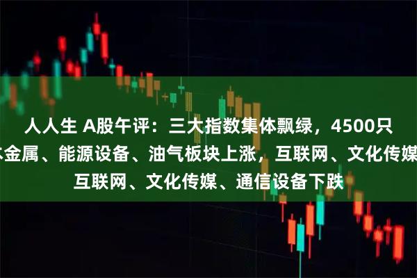 人人生 A股午评：三大指数集体飘绿，4500只个股下跌； 基本金属、能源设备、油气板块上涨，互联网、文化传媒、通信设备下跌