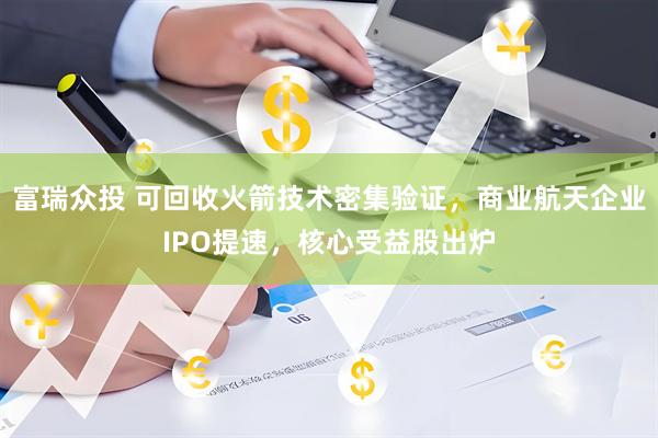 富瑞众投 可回收火箭技术密集验证，商业航天企业IPO提速，核心受益股出炉