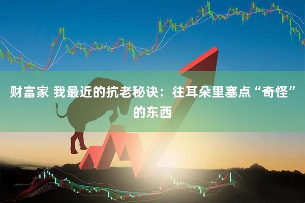 财富家 我最近的抗老秘诀：往耳朵里塞点“奇怪”的东西