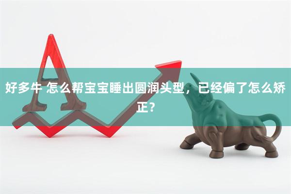 好多牛 怎么帮宝宝睡出圆润头型，已经偏了怎么矫正？