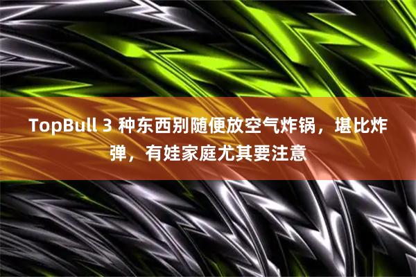 TopBull 3 种东西别随便放空气炸锅，堪比炸弹，有娃家庭尤其要注意