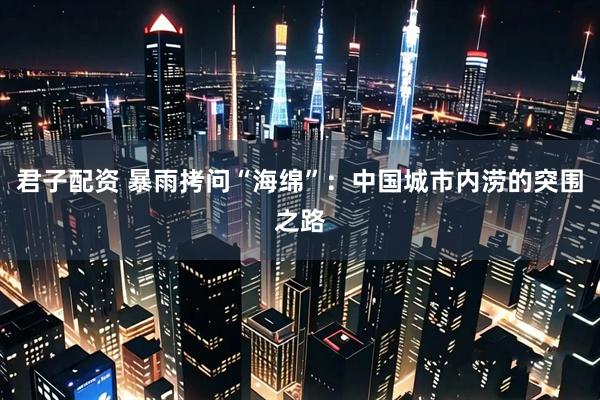 君子配资 暴雨拷问“海绵”：中国城市内涝的突围之路