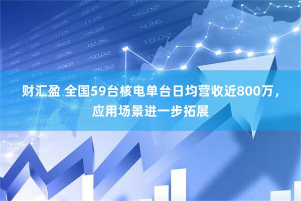 财汇盈 全国59台核电单台日均营收近800万，应用场景进一步拓展