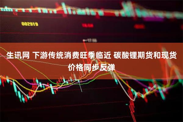 生讯网 下游传统消费旺季临近 碳酸锂期货和现货价格同步反弹