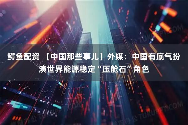 鳄鱼配资 【中国那些事儿】外媒：中国有底气扮演世界能源稳定“压舱石”角色