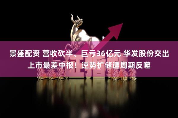 景盛配资 营收砍半、巨亏36亿元 华发股份交出上市最差中报！逆势扩储遭周期反噬